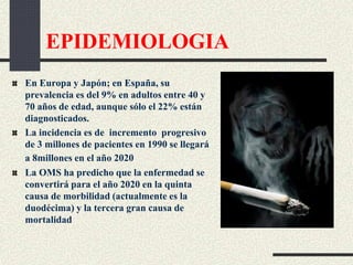 EPIDEMIOLOGIA
En Europa y Japón; en España, su
prevalencia es del 9% en adultos entre 40 y
70 años de edad, aunque sólo el 22% están
diagnosticados.
La incidencia es de incremento progresivo
de 3 millones de pacientes en 1990 se llegará
a 8millones en el año 2020
La OMS ha predicho que la enfermedad se
convertirá para el año 2020 en la quinta
causa de morbilidad (actualmente es la
duodécima) y la tercera gran causa de
mortalidad
 