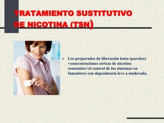 TRATAMIENTO SUSTITUTIVO
DE NICOTINA (TSN)
 Los preparados de liberación lenta (parches)
>concentraciones séricas de nicotina
constantes>el control de los síntomas en
fumadores con dependencia leve a moderada.
 