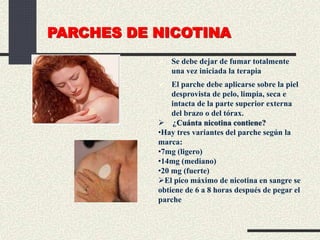 PARCHES DE NICOTINA
 Se debe dejar de fumar totalmente
una vez iniciada la terapia
 El parche debe aplicarse sobre la piel
desprovista de pelo, limpia, seca e
intacta de la parte superior externa
del brazo o del tórax.
 ¿Cuánta nicotina contiene?
•Hay tres variantes del parche según la
marca:
•7mg (ligero)
•14mg (mediano)
•20 mg (fuerte)
El pico máximo de nicotina en sangre se
obtiene de 6 a 8 horas después de pegar el
parche
 