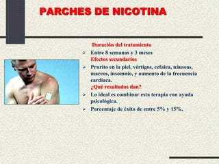 PARCHES DE NICOTINA
Duración del tratamiento
 Entre 8 semanas y 3 meses
Efectos secundarios
 Prurito en la piel, vértigos, cefalea, náuseas,
mareos, insomnio, y aumento de la frecuencia
cardiaca.
¿Qué resultados dan?
 Lo ideal es combinar esta terapia con ayuda
psicológica.
 Porcentaje de éxito de entre 5% y 15%.
 