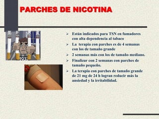 PARCHES DE NICOTINA
 Están indicados para TSN en fumadores
con alta dependencia al tabaco
 La terapia con parches es de 4 semanas
con los de tamaño grande
 2 semanas más con los de tamaño mediano.
 Finalizar con 2 semanas con parches de
tamaño pequeño.
 La terapia con parches de tamaño grande
de 21 mg de 24 h logran reducir más la
ansiedad y la irritabilidad.
 