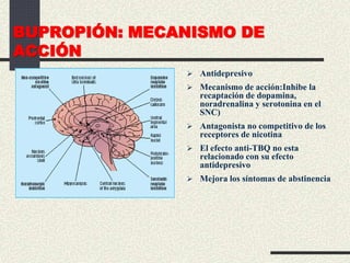 BUPROPIÓN: MECANISMO DE
ACCIÓN
 Antidepresivo
 Mecanismo de acción:Inhibe la
recaptación de dopamina,
noradrenalina y serotonina en el
SNC)
 Antagonista no competitivo de los
receptores de nicotina
 El efecto anti-TBQ no esta
relacionado con su efecto
antidepresivo
 Mejora los síntomas de abstinencia
 