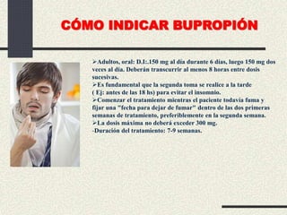 Adultos, oral: D.I:.150 mg al día durante 6 días, luego 150 mg dos
veces al día. Deberán transcurrir al menos 8 horas entre dosis
sucesivas.
Es fundamental que la segunda toma se realice a la tarde
( Ej: antes de las 18 hs) para evitar el insomnio.
Comenzar el tratamiento mientras el paciente todavía fuma y
fijar una "fecha para dejar de fumar" dentro de las dos primeras
semanas de tratamiento, preferiblemente en la segunda semana.
La dosis máxima no deberá exceder 300 mg.
-Duración del tratamiento: 7-9 semanas.
CÓMO INDICAR BUPROPIÓN
 