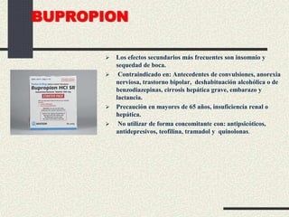 BUPROPION
 Los efectos secundarios más frecuentes son insomnio y
sequedad de boca.
 Contraindicado en: Antecedentes de convulsiones, anorexia
nerviosa, trastorno bipolar, deshabituación alcohólica o de
benzodiazepinas, cirrosis hepática grave, embarazo y
lactancia.
 Precaución en mayores de 65 años, insuficiencia renal o
hepática.
 No utilizar de forma concomitante con: antipsicóticos,
antidepresivos, teofilina, tramadol y quinolonas.
 