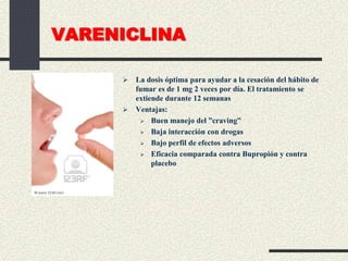 VARENICLINA
 La dosis óptima para ayudar a la cesación del hábito de
fumar es de 1 mg 2 veces por día. El tratamiento se
extiende durante 12 semanas
 Ventajas:
 Buen manejo del ”craving”
 Baja interacción con drogas
 Bajo perfil de efectos adversos
 Eficacia comparada contra Bupropión y contra
placebo
 
