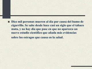 Diez mil personas mueren al día por causa del humo de
cigarrillo. Se sabe desde hace casi un siglo que el tabaco
mata, y no hay día que pase en que no aparezca un
nuevo estudio científico que añada más evidencias
sobre los estragos que causa en la salud.
 
