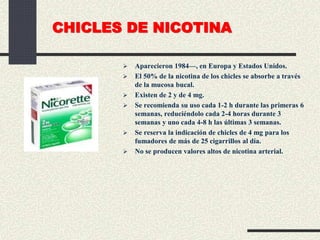 CHICLES DE NICOTINA
 Aparecieron 1984—, en Europa y Estados Unidos.
 El 50% de la nicotina de los chicles se absorbe a través
de la mucosa bucal.
 Existen de 2 y de 4 mg.
 Se recomienda su uso cada 1-2 h durante las primeras 6
semanas, reduciéndolo cada 2-4 horas durante 3
semanas y uno cada 4-8 h las últimas 3 semanas.
 Se reserva la indicación de chicles de 4 mg para los
fumadores de más de 25 cigarrillos al día.
 No se producen valores altos de nicotina arterial.
 