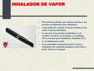 INHALADOR DE VAPOR
 Mecanismo de plástico que contiene nicotina y que
presenta un dispositivo para inhalación.
 Cada inhalación contiene 10 mg de nicotina, de los
cuales 2 mg son absorbidos.
 La mayoría de la nicotina se distribuye en la
cavidad oral (36%), en el esófago y el estómago
(36%) con muy poca cantidad en el pulmón (4%).
 6 y 16 inhalaciones al día.
 Se recomendaba la duración total de 3 meses,
realizando una reducción paulatina en las tomas a
partir de las 6-12 semanas.
 