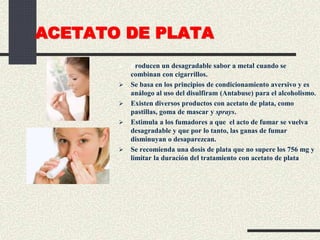 ACETATO DE PLATA
 Producen un desagradable sabor a metal cuando se
combinan con cigarrillos.
 Se basa en los principios de condicionamiento aversivo y es
análogo al uso del disulfiram (Antabuse) para el alcoholismo.
 Existen diversos productos con acetato de plata, como
pastillas, goma de mascar y sprays.
 Estimula a los fumadores a que el acto de fumar se vuelva
desagradable y que por lo tanto, las ganas de fumar
disminuyan o desaparezcan.
 Se recomienda una dosis de plata que no supere los 756 mg y
limitar la duración del tratamiento con acetato de plata
 