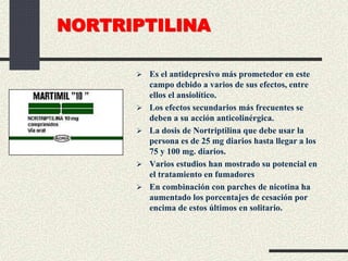 NORTRIPTILINA
 Es el antidepresivo más prometedor en este
campo debido a varios de sus efectos, entre
ellos el ansiolítico.
 Los efectos secundarios más frecuentes se
deben a su acción anticolinérgica.
 La dosis de Nortriptilina que debe usar la
persona es de 25 mg diarios hasta llegar a los
75 y 100 mg. diarios.
 Varios estudios han mostrado su potencial en
el tratamiento en fumadores
 En combinación con parches de nicotina ha
aumentado los porcentajes de cesación por
encima de estos últimos en solitario.
 