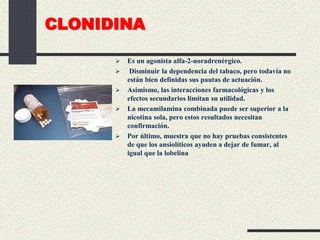 CLONIDINA
 Es un agonista alfa-2-noradrenérgico.
 Disminuir la dependencia del tabaco, pero todavía no
están bien definidas sus pautas de actuación.
 Asimismo, las interacciones farmacológicas y los
efectos secundarios limitan su utilidad.
 La mecamilamina combinada puede ser superior a la
nicotina sola, pero estos resultados necesitan
confirmación.
 Por último, muestra que no hay pruebas consistentes
de que los ansiolíticos ayuden a dejar de fumar, al
igual que la lobelina
 