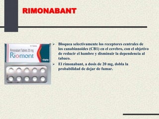 RIMONABANT
 Bloquea selectivamente los receptores centrales de
los canabinnoides (CB1) en el cerebro, con el objetivo
de reducir el hambre y disminuir la dependencia al
tabaco.
 El rimonabant, a dosis de 20 mg, dobla la
probabilidad de dejar de fumar.
 