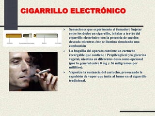 CIGARRILLO ELECTRÓNICO
 Sensaciones que experimenta el fumador: Sujetar
entre los dedos un cigarrillo, inhalar a través del
cigarrillo electrónico con la potencia de succión
deseada mientras éste se ilumina simulando una
combustión
 La boquilla del aparato contiene un cartucho
recargable que contiene : Propilenglicol y/o glicerina
vegetal, nicotina en diferentes dosis como opcional
(por lo general entre 0 mg y 36 miligramos por
mililitro).
 Vaporiza la sustancia del cartucho, provocando la
expulsión de vapor que imita al humo en el cigarrillo
tradicional.
 