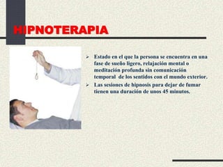 HIPNOTERAPIA
 Estado en el que la persona se encuentra en una
fase de sueño ligero, relajación mental o
meditación profunda sin comunicación
temporal de los sentidos con el mundo exterior.
 Las sesiones de hipnosis para dejar de fumar
tienen una duración de unos 45 minutos.
 