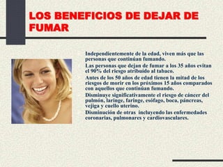 LOS BENEFICIOS DE DEJAR DE
FUMAR
 Independientemente de la edad, viven más que las
personas que continúan fumando.
 Las personas que dejan de fumar a los 35 años evitan
el 90% del riesgo atribuído al tabaco.
 Antes de los 50 años de edad tienen la mitad de los
riesgos de morir en los próximos 15 años comparados
con aquellos que continúan fumando.
 Disminuye significativamente el riesgo de cáncer del
pulmón, laringe, faringe, esófago, boca, páncreas,
vejiga y cuello uterino.
 Disminución de otras incluyendo las enfermedades
coronarias, pulmonares y cardiovasculares.
 