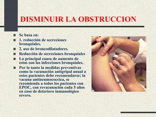 DISMINUIR LA OBSTRUCCION
Se basa en:
1. reducción de secreciones
bronquiales.
2. uso de broncodilatadores.
Reducción de secreciones bronquiales
La principal causa de aumento de
estas son las infecciones bronquiales.
Por lo tanto la medidas preventivas
como la vacunación antigripal anual a
estos pacientes debe recomendarse; la
vacuna antineumococcica, se
recomienda a todos los pacientes con
EPOC, con revacunación cada 5 años
en caso de deterioro inmunológico
severo.
 