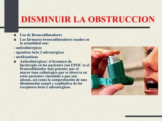 DISMINUIR LA OBSTRUCCION
Uso de Broncodilatadores
Los fármacos broncodilatadores usados en
la actualidad son:
- anticolinérgicos
- agonistas beta 2 adrenérgicos
- metilxantinas
Anticolinérgicos: el bromuro de
Ipratropio en los pacientes con EPOC es el
broncodilatador más potente; por el
mayor tono colinérgico que se observa en
estos pacientes vinculado a que son
añosos, así como la comprobación de una
disminución cuanti y cualitativa de los
receptores beta-2 adrenérgicos.
 
