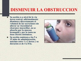 DISMINUIR LA OBSTRUCCION
Su acción es a nivel de la vía
áerea central, adicionalmente
disminuye discretamente el
volumen de las secreciones sin
alterar su viscosidad ni
clearance mucociliar, no se
absorbe por la mucosa
bronquial y por lo tanto no
tiene efectos sistémicos.
Su acción comienza a los 5 a
15 mins de administración,
máximo entre 1 a 2 horas y su
duracion es de 4 a 8 hs.
 