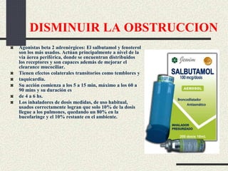 DISMINUIR LA OBSTRUCCION
Agonistas beta 2 adrenérgicos: El salbutamol y fenoterol
son los más usados. Actúan principalmente a nivel de la
vía áerea periférica, donde se encuentran distribuidos
los receptores y son capaces además de mejorar el
clearance mucociliar.
Tienen efectos colaterales transitorios como temblores y
taquicardia.
Su acción comienza a los 5 a 15 min, máximo a los 60 a
90 mins y su duración es
de 4 a 6 hs.
Los inhaladores de dosis medidas, de uso habitual,
usados correctamente logran que solo 10% de la dosis
llegue a los pulmones, quedando un 80% en la
bucofaringe y el 10% restante en el ambiente.
 