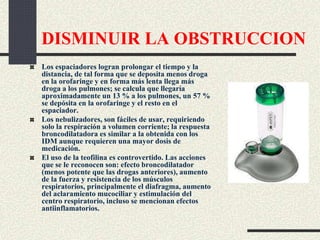 DISMINUIR LA OBSTRUCCION
Los espaciadores logran prolongar el tiempo y la
distancia, de tal forma que se deposita menos droga
en la orofaringe y en forma más lenta llega más
droga a los pulmones; se calcula que llegaría
aproximadamente un 13 % a los pulmones, un 57 %
se depósita en la orofaringe y el resto en el
espaciador.
Los nebulizadores, son fáciles de usar, requiriendo
solo la respiración a volumen corriente; la respuesta
broncodilatadora es similar a la obtenida con los
IDM aunque requieren una mayor dosis de
medicación.
El uso de la teofilina es controvertido. Las acciones
que se le reconocen son: efecto broncodilatador
(menos potente que las drogas anteriores), aumento
de la fuerza y resistencia de los músculos
respiratorios, principalmente el diafragma, aumento
del aclaramiento mucociliar y estimulación del
centro respiratorio, incluso se mencionan efectos
antiinflamatorios.
 