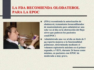 LA FDA RECOMIENDA OLODATEROL
PARA LA EPOC
(FDA) recomienda la autorización de
olodaterol, tratamiento broncodilatador
de mantenimiento para administrar una
sola vez al día en la obstrucción del flujo
aéreo que padecen los pacientes
con(EPOC)
Administrado una vez al día en dosis de 5
µg reporta mejoras a la funcionalidad
pulmonar, determinada mediante el
volumen espiratorio máximo en el primer
segundo, o VEF1, durante 24 horas como
mínimo, en pacientes con EPOC de
moderada a muy grave.
 