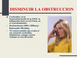 DISMINUIR LA OBSTRUCCION
Corticoides: en la
broncoobstrucción de la EPOC la
inflamación tiene su rol si bien, no
es el predominante.
• Beclometasona 1000 a 2000mcg/
Budesonide 300-60mg
• No existen estudios que avalen el
uso actual de corticoides
inhalatorios, aunque existen
trabajos en esta dirección.
 