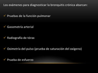 Los exámenes para diagnosticar la bronquitis crónica abarcan:


 Pruebas de la función pulmonar


 Gasometría arterial


 Radiografía de tórax


 Oximetría del pulso (prueba de saturación del oxígeno)


 Prueba de esfuerzo
 