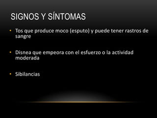 SIGNOS Y SÍNTOMAS
• Tos que produce moco (esputo) y puede tener rastros de
  sangre

• Disnea que empeora con el esfuerzo o la actividad
  moderada

• Sibilancias
 
