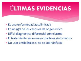  Es una enfermedad autolimitada
 En un 95% de los casos es de origen vírico
 Difícil diagnostico diferencial con el asma
 El tratamiento en su mayor parte es sintomático
 No usar antibióticos si no se sobreinfecta
ÚLTIMAS EVIDENCIAS
 
