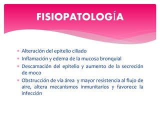  Alteración del epitelio ciliado
 Inflamación y edema de la mucosa bronquial
 Descamación del epitelio y aumento de la secreción
de moco
 Obstrucción de vía área y mayor resistencia al flujo de
aire, altera mecanismos inmunitarios y favorece la
infección
FISIOPATOLOGÍA
 