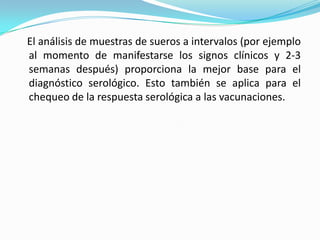    El análisis de muestras de sueros a intervalos (por ejemplo al momento de manifestarse los signos clínicos y 2-3 semanas después) proporciona la mejor base para el diagnóstico serológico. Esto también se aplica para el chequeo de la respuesta serológica a las vacunaciones.