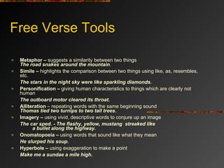 Free Verse Tools Metaphor –  suggests a similarity between two things  The road snakes around the mountain .  Simile –  highlights the comparison between two things using like, as, resembles, etc.            The stars in the night sky were like sparkling diamonds. Personification –  giving human characteristics to things which are clearly not human                      The outboard motor cleared its throat. Alliteration  – repeating words with the same beginning sound Thomas tied two turnips to two tall trees.   Imagery –  using vivid, descriptive words to conjure up an image          The car sped. - The flashy, yellow, mustang  streaked like          a bullet along the highway. Onomatopoeia –  using words that sound like what they mean           He slurped his soup .  Hyperbole –  using   exaggeration to make a point          Make me a   sundae a mile high . 