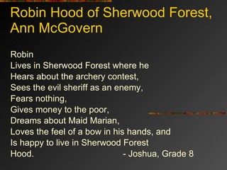Robin Hood of Sherwood Forest, Ann McGovern Robin Lives in Sherwood Forest where he Hears about the archery contest, Sees the evil sheriff as an enemy, Fears nothing, Gives money to the poor, Dreams about Maid Marian, Loves the feel of a bow in his hands, and Is happy to live in Sherwood Forest Hood. - Joshua, Grade 8 