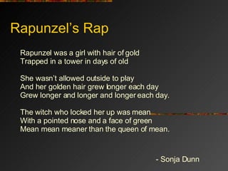 Rapunzel’s Rap Rapunzel was a girl with hair of gold Trapped in a tower in days of old She wasn’t allowed outside to play And her golden hair grew longer each day Grew longer and longer and longer each day. The witch who locked her up was mean With a pointed nose and a face of green Mean mean meaner than the queen of mean. - Sonja Dunn 