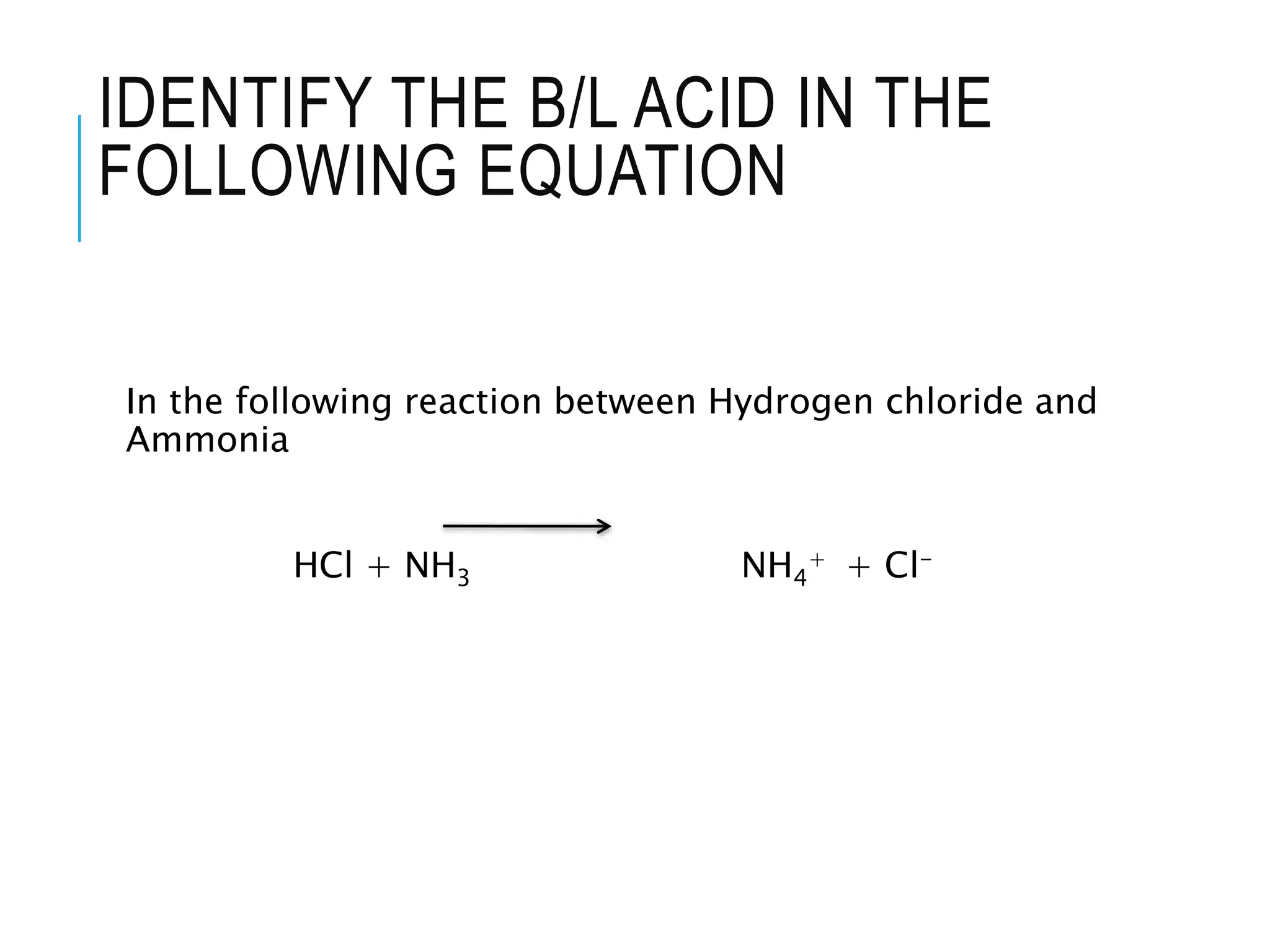 IDENTIFY THE B/L ACID IN THE
FOLLOWING EQUATION
In the following reaction between Hydrogen chloride and
Ammonia
HCl + NH3 NH4
+ + Cl-
 