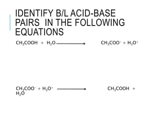 IDENTIFY B/L ACID-BASE
PAIRS IN THE FOLLOWING
EQUATIONS
CH3COOH + H2O CH3COO- + H3O+
CH3COO- + H3O+ CH3COOH +
H2O
 