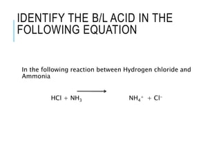 IDENTIFY THE B/L ACID IN THE
FOLLOWING EQUATION
In the following reaction between Hydrogen chloride and
Ammonia
HCl + NH3 NH4
+ + Cl-
 