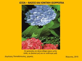 ΟΞΕΑ – ΒΑΣΕΙΣ ΚΑΙ ΙΟΝΤΙΚΗ ΙΣΟΡΡΟΠΙΑ
Δημήτρης Παπαδόπουλος, χημικός Βύρωνας, 2015
Οι ορτανσίες σε όξινα εδάφη έχουν μπλε
άνθη, σε βασικά ροζ και σε ουδέτερα μοβ.
 