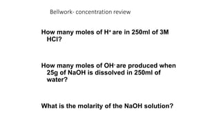 Bellwork- concentration review
How many moles of H+ are in 250ml of 3M
HCl?
How many moles of OH- are produced when
25g of NaOH is dissolved in 250ml of
water?
What is the molarity of the NaOH solution?
 