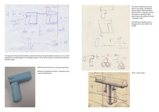 This sketch marked the turning
                                                                                                               point in my design. The bottom
                                                                                                               section depicts experimentation
                                                                                                               with the form. i.e basing it around
                                                                                                               the shape of the battery back
                                                                                                               (which was at this point still 10.8V
                                                                                                               - meaning 3 cells).

                                                                                                               And with such a battery pack, a
                                                                                                               triangular form lent itself to the
                                                                                                               handle.




The top part of the above illustration, explores the idea of using the bottom section to act as a limit-
ing barreir for drilling depths i.e. by setting it 20mm in front of the drill bit, the drill hole could only
be 20mm deep.



                                                      Which then became this, a simple two part drill.

                                                      Without the additional section, it seemed to lack
                                                      a sense of refinement.                                   10.8V - drill concept.
 