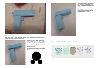 The connection between the handle and
                                                                                                                                                                               body seemed too stunted on the last it-
                                                                                                                                                                               eration. Consequently the adjacent body
                                                                                                                                                                               was born.

                                                                                                                                                                               After a few informal user trials, it was
                                                                                                                                                                               considered more comfortable than the
                                                                                                                                                                               last attempt but still to wide.




10.8V Drill Soft model.

After testing 5 users (3 female and 2 male) - all under 30. The general consensus was that the drills
handle was to wide and thus awkward to hold.

                                                       Believing that a 10.8V battery powered drill
                                                       would create too large a diameter, I switched a    Progression of the forms profile - the far right shows the conclusion.
                                                       to a 7.2V system. In doing so, the form altered
                                                       with it. Instead of having 3 equal sized circles
                                                       defining the form it became two small and one
                                                       large (as seen below).

                                                       The image to the left shows the first iteration
                                                       of this form.
 