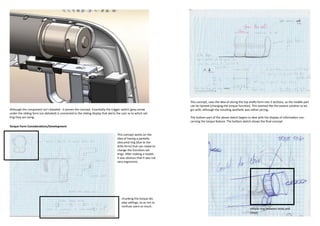 This concept, uses the idea of slicing the top shafts form into 3 sections, so the middle part
                                                                                                                       can be twisted (changing the torque function). This seemed like the easiest solution to be-
Although the component isn’t detailed - it proves the concept. Essentially the trigger switch (grey arrow              gin with, although the resulting aesthetic was rather jarring.
under the sliding form (un-detailed) is connected to the sliding display that alerts the user as to which set-
ting they are using.                                                                                                   The bottom part of the above sketch begins to deal with the display of information con-
                                                                                                                       cerning the torque feature. The bottom sketch shows the final concept
Torque Form Considerations/Development

                                                                                     This concept works on the
                                                                                     idea of having a partially
                                                                                     obscured ring (due to the
                                                                                     drills form) that can rotate to
                                                                                     change the functions set-
                                                                                     tings. After making a model,
                                                                                     it was obvious that it was not
                                                                                     very ergonomic.




                                                                                         chunking the torque dis-
                                                                                         play settings, so as not to
                                                                                         confuse users so much.
                                                                                                                                                                      simple ring between body and
                                                                                                                                                                      chuck
 