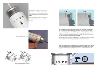The final design of the torque ring consists of
                                   2 snap hook assemble Poly carbonate halves.
                                   Each half has four recessed slots within its form
                                   to increase its grip when twisting between set-
                                   tings).

                                   The various settings are shown pictorially not
                                   numerically, due to the pictorial superiority
                                   principle.



                                                                                          screwing range                                     drilling range




                                                                                       When using the pressure sensitive trigger, there are two main ranges - one for fasten-
                                                                                       ing, and the other for drilling. To maintain consistency and develop user recognition,
                                                                                       this is conveyed using the same icons that are present on the torque feature. The first
                                                                                       range is accessed as soon as the user exerts a force on the trigger. The upper limit of
                                                                                       this setting is petitioned by a slight resistance in the trigger. After pressing a little more,
                                                                                       the user can then enter the second range for drilling.
Detail of the torque ring in use
                                                                                       By placing the icons on the trigger itself, they move with the trigger creating a proximity
                                                                                       relationship between the two (strengthening the perception of relatedness).




                                                                                       Upon close inspection, it can be seen that the icons used on the trigger are the same as
                                                                                       those used on the torque ring, the only difference being scale. By doing this, it creates
                                                                                       a certain level of consistency, making the system easy to understand and eventually
                                                                                       retain.
 