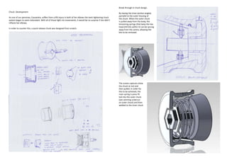 Break through in chuck design.
Chuck Development
                                                                                                                By having the inner portion angled,
                                                                                                                parrallel to the outer housing of
As one of our personas, Cassandra, suffers from a RSI injury in both of her elbows the twist tightening chuck
                                                                                                                the chuck. When the outer chuck
system began to seem redundant. With all of those tight rist movements, it would be no surprise if she didn’t
                                                                                                                is pulled away from the body, the
inflame her elbows.
                                                                                                                tensioning springs (that keep the hex
                                                                                                                head drill bits within it) can be sprung
In order to counter this, a quick release chuck was designed from scratch.
                                                                                                                away from the centre, allowing the
                                                                                                                bits to be removed.




                                                                                                                The screen captures show
                                                                                                                the chuck at rest and
                                                                                                                then pulled. In order for
                                                                                                                this to be acheived, the
                                                                                                                main spring is press fit-
                                                                                                                ted into the outer chuck
                                                                                                                (see seeming undercut
                                                                                                                on outer chuck) and then
                                                                                                                welded to the inner chuck
 