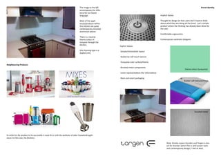 The image to the left                                                                                             Brand Identity
                                                                                      encompasses the influ-
                                                                                      ence for our brand
                                                                                      language.                                                            Implicit Values

                                                                                      Most of the appli-                                                   Thought for design (in that users don’t have to think
                                                                                      ances/products within                                                about what they are doing all the time) - just a simple
                                                                                      this kitchen are quite                                               product where the thinking has already been done for
                                                                                      contemporary, brushed                                                the user.
                                                                                      aluminium pieces.
                                                                                                                                                           Comfortable ergonomics
                                                                                      There is a neutral
                                                                                      theme colour of                                                      Contemporary aesthetic (elegant)
                                                                                      torquise through the
                                                                                      kitchen.
                                                                                                               Explicit Values
                                                                                      (the housing type is a
                                                                                                               -Simple/minimalistic layout
                                                                                      duplex unit).
                                                                                                               -Rubberise soft touch texture

                                                                                                               -Turquoise color surface/theme
Neighbouring Products
                                                                                                               -Brushed metal components
                                                                                                                                                                                      theme colour (turquoise)
                                                                                                               -iconic representations (for information)

                                                                                                               -Neat and smart packaging
                                                                                                                                                                                     Rubber soft textured finish




                                                                                                                                                                                                 brushed metal




In order for the product to be successful, it must fit in with the aesthetic of other household appli-
ances (in this case, the kitchen).

                                                                                                                                                                  Note: Bronte means thunder, and Torgen is dan-
                                                                                                                                                                  ish for thunder (which fits in with power tools
                                                                                                                                                                  and contemporary design). I feel at least.
 