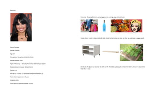 Personas:



                                                              Interests: Shopping/fashion, partying, gourmet cooking, pop culture/music.




                                                              House plans: I need to buy a bedside table, install some s                   and make a veggie patch.




Name: Somaya

Gender: Female

Age: 24



Annual Income: $32k

Type of Housing: 2 story Duplex/unit (2 bedroom), 1 carport



Partner: no

Skill set (1 = novice, 5 = seasoned handyman/woman): 3

Years lived in apartment: ½ year

Disability: N/A

Time spent in apartment/week: 65 hrs
 