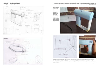 Design Development      Concept 1 was chosen as the starting point for the drill design. A soft model was made to represent the
                                                                                                              design physically.

concept 1
                     Pistol grip form
                     with in built
                     stand.

                     In order to
                     develop this
                     design, it
                     was believed
                     necessary to
                     create an addi-
                     tional function
                     for the handle.




concept 2




                     USB charger idea. Although, after research, this was ruled out as a possibility as the standard charging
                     time of a 3.7V Li-ion battery 1600mAh (approximately half of the desired battery capacity) is roughly 4
                     hours on USB 2.
 