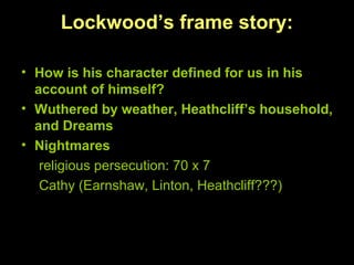 Lockwood’s frame story:
• How is his character defined for us in his
account of himself?
• Wuthered by weather, Heathcliff’s household,
and Dreams
• Nightmares
religious persecution: 70 x 7
Cathy (Earnshaw, Linton, Heathcliff???)
 