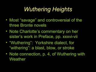 Wuthering Heights
• Most “savage” and controversial of the
three Bronte novels
• Note Charlotte’s commentary on her
sister’s work in Preface, pp. xxxvi-vii
• “Wuthering”: Yorkshire dialect, for
“withering”: a blast, blow, or stroke
• Note connection, p. 4, of Wuthering with
Weather
 