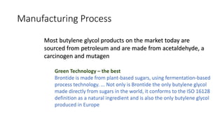 Manufacturing Process
Green Technology – the best
Brontide is made from plant-based sugars, using fermentation-based
process technology. ... Not only is Brontide the only butylene glycol
made directly from sugars in the world, it conforms to the ISO 16128
definition as a natural ingredient and is also the only butylene glycol
produced in Europe
Most butylene glycol products on the market today are
sourced from petroleum and are made from acetaldehyde, a
carcinogen and mutagen
 